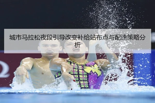 城市马拉松夜段引导改变补给站布点与配速策略分析